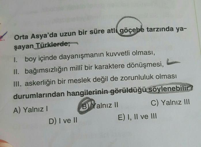 Orta Asya'da uzun bir süre atli göçebe tarzında ya-
şayan Türklerde;
1. boy içinde dayanışmanın kuvvetli olması,
II. bağımsızlığın millî bir karaktere dönüşmesi,
III. askerliğin bir meslek değil de zorunluluk olması
durumlarından hangilerinin görüldüğü söy