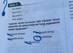 Örnek-3
Su analizi
Kan tahlili ya k
İlaç üretimi
PVC üretimi
Yukarıda verilen kavramlar ilgili oldukları kimya
disiplinleri ile eşleştirildiğinde hangi seçenekteki
disiplin açıkta kalır?
A) Polimer kimyası
B) Organik kimya
C) Analitik kimya
D) Fizikokimya
.
E) Biyokimya
teni
çıka
hab
bos
va
da