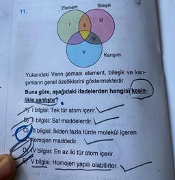 Element
Bileşik
|||
11.
Karışım
Yukarıdaki Venn şeması element, bileşik ve karı-
şımların genel özelliklerini göstermektedir.
Buna göre, aşağıdaki ifadelerden hangisi kesin-
likle yanlıştır?
bilgisi: Tek tür atom içerir.
BIl bilgisi: Saf maddelerdir.
C) Il bilgisi: İkiden fazla türde molekül içeren
homojen maddedir.
DV bilgisi: En az iki tür atom içerir.
V bilgisi: Homojen yapılı olabilirler.
unua nezonidivic (hord engilian
IV