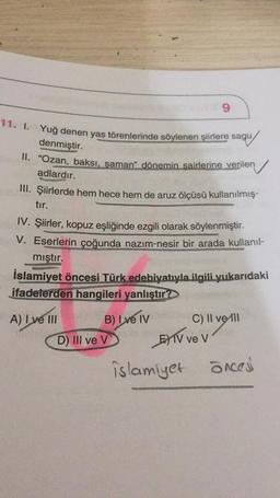 9
11. I. Yuğ denen yas törenlerinde söylenen şiirlere sagu
denmiştir.
II.
"Ozan, baksı, şaman" dönemin şairlerine verilen
adlardır.
III. Şiirlerde hem hece hem de aruz ölçüsü kullanılmış-
tır.
IV. Şiirler, kopuz eşliğinde ezgili olarak söylenmiştir.
V. Eserlerin çoğunda nazım-nesir bir arada kullanıl-
mıştır.
İslamiyet öncesi Türk edebiyatıyla ilgili yukarıdaki
ifadelerden hangileri yanlıştır?
A) I ve III
B) I ve IV
C) II ve Ill
D) III ve V
EXTV ve v
islamiyet öncesi