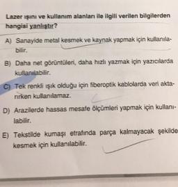 Lazer ışını ve kullanım alanları ile ilgili verilen bilgilerden
hangisi yanlıştır?
A) Sanayide metal kesmek ve kaynak yapmak için kullanıla-
B) Daha net görüntüleri, daha hızlı yazmak için yazıcılarda
kullanılabilir.
C) Tek renkli ışık olduğu için fiberoptik kablolarda veri akta-
rirken kullanılamaz.
D) Arazilerde hassas mesafe ölçümleri yapmak için kullanı-
labilir.
E) Tekstilde kumaşı etrafında parça kalmayacak şekilde
kesmek için kullanılabilir.