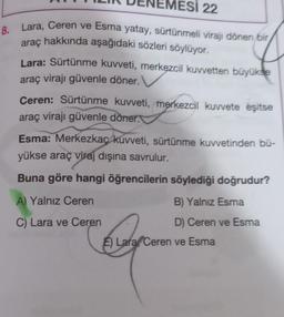 ESI 22
8.
Lara, Ceren ve Esma yatay, sürtünmeli virajı dönen bir
hakkında aşağıdaki sözleri söylüyor.
araç
Lara: Sürtünme kuvveti, merkezcil kuvvetten büyükse
araç virajı güvenle döner.
Ceren: Sürtünme kuvveti, merkezcil kuvvete eşitse
araç virajı güvenle döner.
Esma: Merkezkaç kuvveti, sürtünme kuvvetinden bü-
yükse araç viraj dışına savrulur.
Buna göre hangi öğrencilerin söylediği doğrudur?
A) Yalnız Ceren
B) Yalnız Esma
C) Lara ve Ceren
D) Ceren ve Esma
E) Lara Ceren ve Esma