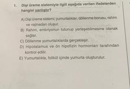 1. Dişi üreme sistemiyle ilgili aşağıda verilen ifadelerden
hangisi yanlıştır?
A) Dişi üreme sistemi; yumurtalıklar, döllenme borusu, rahim
ve vajinadan oluşur.
B) Rahim, embriyonun tutunup yerleşebilmesine olanak
sağlar.
C) Döllenme yumurtalıklarda gerçekleşir.
D) Hipotalamus ve ön hipofizin hormonları tarafından
kontrol edilir.
E) Yumurtalıkta, folikül içinde yumurta oluşturulur.