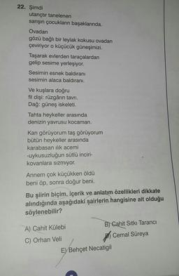 22. Şimdi
utançtır tanelenen
sarışın çocukların başaklarında.
Ovadan
gözü bağlı bir leylak kokusu ovadan
çeviriyor o küçücük güneşimizi.
Taşarak evlerden taraçalardan
gelip sesime yerleşiyor.
Sesimin esnek baldıranı
sesimin alaca baldıranı.
Ve kuşlara doğru
fil dişi: rüzgârın tavrı.
Dağ: güneş iskeleti.
Tahta heykeller arasında
denizin yavrusu kocaman.
Kan görüyorum taş görüyorum
bütün heykeller arasında
karabasan ilık acemi
-uykusuzluğun sütlü inciri-
kovanlara sızmıyor.
Annem çok küçükken öldü
beni öp, sonra doğur beni.
Bu şiirin biçim, içerik ve anlatım özellikleri dikkate
alındığında aşağıdaki şairlerin hangisine ait olduğu
söylenebilir?
B) Cahit Sıtkı Tarancı
A) Cahit Külebi
Cemal Süreya
C) Orhan Veli
E) Behçet Necatigil