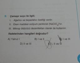 9.
Çamaşır suyu ile ilgili;
I. Ağartıcı ve beyazlatıcı özelliği vardır.
II.
Eken maddesi sodyum perklorat (NaCIO)'tir.
III. Mikrop öldürücü dezenfektan olarak da kullanılır.
ifadelerinden hangileri doğrudur?
A) Yalnız I
B) I ve II
I ve III
D) II ve III
E) I, II ve III