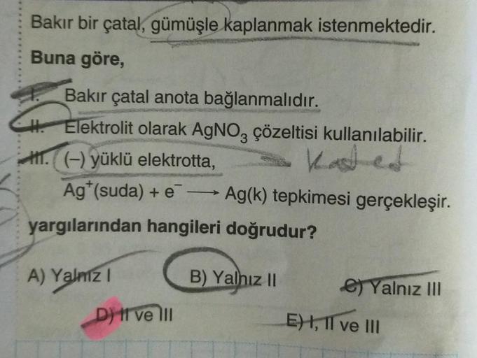 Bakır bir çatal, gümüşle kaplanmak istenmektedir.
Buna göre,
Bakır çatal anota bağlanmalıdır.
H. Elektrolit olarak AgNO3 çözeltisi kullanılabilir.
.(-) yüklü elektrotta,
Kasted
Ag (suda) +eAg(k) tepkimesi gerçekleşir.
yargılarından hangileri doğrudur?
A) Y