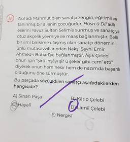 8
Asıl adı Mahmut olan sanatçı zengin, eğitimli ve
tanınmış bir ailenin çocuğudur. Hüsn ü Dil adlı
eserini Yavuz Sultan Selim'e sunmuş ve sanatçıya
otuz akçelik yevmiye ile maaş bağlanmıştır. Belli
bir ilmî birikime ulaşmış olan sanatçı dönemin
ünlü mutasavvıflarından Nakşi Şeyhi Emir
Ahmed-i Buharî'ye bağlanmıştır. Âşık Çelebi
onun için "şirü inşâyı şîr ü şeker gibi cem' etti"
diyerek onun hem nesir hem de nazımda başarılı
olduğunu öne sürmüştür.
Bu parçada sözü edilen sanatçı aşağıdakilerden
hangisidir?
A) Sinan Paşa
BKâtip Çelebi
Hayali
Lami
DYLamii Çelebi
E) Nergisî