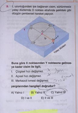 9. L uzunluğundaki ipe bağlanan cisim, sürtünmesiz
yatay düzlemde O noktası etrafında şekildeki gibi
düzgün çembersel hareket yapıyor.
CAY
(yaley)
Buna göre X noktasından Y noktasına gelince-
ye kadar cisim ile ilgili,
I. Çizgisel hızı değişmez.
x ) yo'n
II. Açısal hızı değişmez.
F-muet
III. Merkezcil ivmesi değişmez.
.cm levigsin
T=I.α
yargılarından hangileri doğrudur?
A) Yalnız I B) Yalnız II C) Yalnız II
D) I ve II
E) II ve III
Tubun ob
MAY
ip
Yatay düzlem