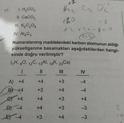 +1
I. H₂CO3
1₂ CrO2²
II. CaCO3
III. K₂C₂O4
IV. Al4C3
+2 + 2x -8=0
(X=4₂
Numaralanmış maddelerdeki karbon atomunun aldığı
yükseltgenme basamakları aşağıdakilerden hangi-
sinde doğru verilmiştir?
(1H, 80, 12C, 13Al, 19K, 20Ca)
11
IV
A) +4
+4
+3
-4
B +4
+3
+4
-4
C) +4
+4
+3
D) -4
+4
+3
2
E 4
+3
+4
17.
+4
-3
-3
1.0