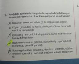 6. Aşağıdaki cümlelerin hangisinde, ayraçlarla belirtilen yer-
lere ötekilerden farklı bir noktalama işareti konulmalıdır?
Sabahları erkenden kalkar () ilk otobüsle işe giderdi.
B) Köyün girişindeki iki katlı (,) bahçesi yüksek duvarlarla
çevrili ev dedemindi.
Çalışkan () sorumluluk duygusuna sahip insanlarla ça-
lışmayı herkes ister.
Bozkırın ortasına su getirmiş, ağaç dikmiş () geniş bir çift-
lik kurmuş, besicilik yapmış.
Buraya gelmekteki amacımız, derdimizi anlatmak, çözüm
önerileri sunmak () sorunun çözümüne katkı sağlamak-
tır.
8.