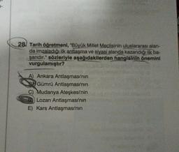 28 Tarih öğretmeni, "Büyük Millet Meclisinin uluslararası alan-
da imzaladığı ilk antlaşma ve siyasi alanda kazandığı ilk ba-
şarıdır." sözleriyle aşağıdakilerden hangisinin önemini
vurgulamıştır?
A) Ankara Antlaşması'nın
Gümrü Antlaşması'nın
Mudanya Ateşkesi'nin
Lozan Antlaşması'nın
E) Kars Antlaşması'nın