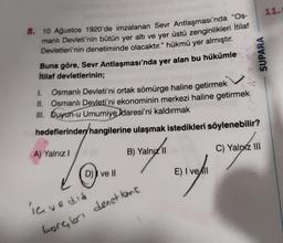 8. 10 Ağustos 1920'de imzalanan Sevr Antlaşması'nda "Os-
manlı Devleti'nin bütün yer altı ve yer üstü zenginlikleri İtilaf
Devletleri'nin denetiminde olacaktır." hükmü yer almıştır.
Buna göre, Sevr Antlaşması'nda yer alan bu hükümle
İtilaf devletlerinin;
1. Osmanlı Devleti'ni ortak sömürge haline getirmek
II. Osmanlı Devleti'ni ekonominin merkezi haline getirmek
III. Duyun-u Umumiye Idaresi'ni kaldırmak
hedeflerinden hangilerine ulaşmak istedikleri söylenebilir?
A) Yalnız I
B) Yalnız II
C) Yalnız III
D) ve II
E) I vell
ia vedia
borglar denet kone
SUPARA
11.