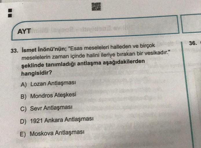 AYT
33. İsmet İnönü'nün; "Esas meseleleri halleden ve birçok
meselelerin zaman içinde halini ileriye bırakan bir vesikadır."
şeklinde tanımladığı antlaşma aşağıdakilerden
hangisidir?
A) Lozan Antlaşması
B) Mondros Ateşkesi
C) Sevr Antlaşması
D) 1921 Ankara