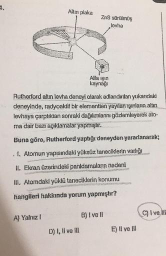 4.
Alfa ışın
kaynağı
Rutherford altin levha deneyi olarak adlandırılan yukarıdaki
deneyinde, radyoaktif bir elementten yayılan ışınların altın
levhaya çarptıktan sonraki dağılımlannı gözlemleyerek ato-
ma dair bazı açıklamalar yapmıştır.
Buna göre, Rutherf