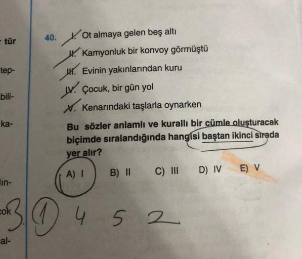 - tür
tep-
bili-
ka-
in-
cok
al-
40.
Ot almaya gelen beş altı
W. Kamyonluk bir konvoy görmüştü
H. Evinin yakınlarından kuru
V. Çocuk, bir gün yol
X. Kenarındaki taşlarla oynarken
Bu sözler anlamlı ve kurallı bir cümle oluşturacak
biçimde sıralandığında han