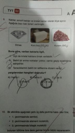 TYT 02
9. Kablar; amorf katılar ve kristal katilar olarak ikiye ayrılır.
Aşağıda bazı katı türleri verilmiştir.
Elmas
Kuru buz (CO₂(k))
Kuvars (SiO₂)
Buna göre, verilen katılarla ilgili,
Üçü de kristal katılara örnek verilebilir.
th Belirli bir erime nokta