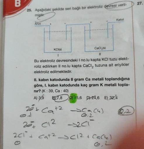 B
25. Aşağıdaki şekilde seri bağlı bir elektroliz devresi veril-
miştir.
Katot
Anot
+
KCI(s)
CaCl₂(s)
||
I
Bu elektroliz devresindeki I no.lu kapta KCl tuzu elekt-
roliz edilirken II no.lu kapta CaCl₂ tuzuna ait eriyikler
elektroliz edilmektedir.
II. kabin