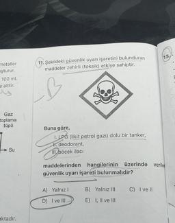 metaller
uşturur.
100 mL
e aittir.
Gaz
toplama
tüpü
Su
aktadır.
11. Şekildeki güvenlik uyarı işaretini bulunduran
maddeler zehirli (toksik) etkiye sahiptir.
Buna göre,
1. LPG (likit petrol gazı) dolu bir tanker,
H. deodorant,
III. böcek ilacı
maddelerinden hangilerinin üzerinde veriler
güvenlik uyarı işareti bulunmalıdır?
A) Yalnız I
B) Yalnız III
C) I ve Il
D) I ve III
E) I, II ve III
13.