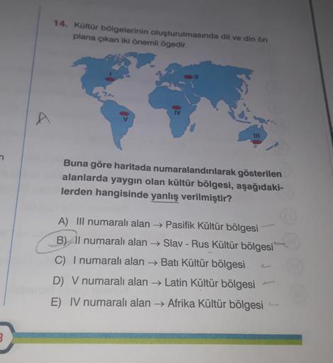 &
14. Kültür bölgelerinin oluşturulmasında dil ve din ôn
plana çıkan iki önemli ögedir.
Buna göre haritada numaralandırılarak gösterilen
alanlarda yaygın olan kültür bölgesi, aşağıdaki-
lerden hangisinde yanlış verilmiştir?
A) III numaralı alan → Pasifik K