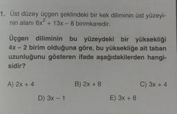 1. Üst düzey üçgen şeklindeki bir kek diliminin üst yüzeyi-
nin alanı 6x² + 13x - 8 birimkaredir.
Üçgen diliminin bu yüzeydeki bir yüksekliği
4x - 2 birim olduğuna göre, bu yüksekliğe ait taban
uzunluğunu gösteren ifade aşağıdakilerden hangi-
sidir?
A) 2x + 4
B) 2x + 8
C) 3x + 4
D) 3x - 1
E) 3x + 8