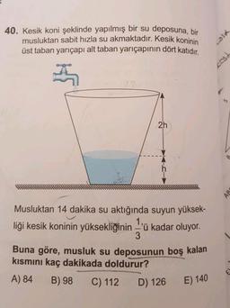 40. Kesik koni şeklinde yapılmış bir su deposuna, bir
musluktan sabit hizla su akmaktadır. Kesik koninin
üst taban yarıçapı alt taban yarıçapının dört katıdır.
2h
Musluktan 14 dakika su aktığında suyun yüksek-
liği kesik koninin yüksekliğinin 'ü kadar oluyor.
3
Buna göre, musluk su deposunun boş kalan
kısmını kaç dakikada doldurur?
A) 84
B) 98 C) 112
D) 126
E) 140
Cola
cost
AR