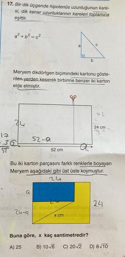 17. Bir dik üçgende hipotenus uzunluğunun kare-
si, dik kenar uzunluklarının kareleri toplamına
eşittir.
a²+b²=c²
C
a
D
b
Meryem dikdörtgen biçimindeki kartonu göste-
riten yerden keserek birbirine benzer iki karton
elde etmiştir.
72
24
24 cm
17
26.
52-0
a