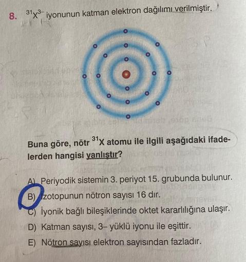 8. 31x3 iyonunun katman elektron dağılımı verilmiştir.
LY
Street
00
00 O
31.
Buna göre, nötr ³¹X atomu ile ilgili aşağıdaki ifade-
lerden hangisi yanlıştır?
A) Periyodik sistemin 3. periyot 15. grubunda bulunur.
B) zotopunun nötron sayısı 16 dır.
C) İyonik