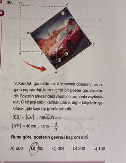 36.
D
-ashid nepou 1679x23
nüpsüb 18 8€
laeminit
Small
sex D'
nebiolog
CIT
alaimsimelda
B
H
A
A'
Yukarıdaki görselde, bir öğrencinin dolabının kapa-
ğına yapıştırdığı kare biçimli bir poster görülmekte-
dir. Posterin arkasındaki yapıştırıcı zamanla zayıflaya-
rak, C köşesi sabit kalmak üzere, diğer köşelerin şe-
kildeki gibi kaydığı görülmektedir.
M!
E
40
B
|EB| = |EA|, m(BCD) = a,ldmsg anus
var |AH| = 40 cm, tana. =
4
AAR
3
A8 (A
Buna göre, posterin çevresi kaç cm dir?
A) 500
B) 400
C) 300
D) 200
E) 100