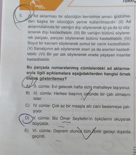 DOHERIN
WM
5.
Ad aktarması bir sözcüğün benzetme amacı güdülme-
den başka bir sözcüğün yerine kullanılmasıdır. (II) Ad
aktarmalarında bir varlığın dışı söylenerek içi ya da içi söy-
lenerek dışı kastedilebilir. (III) Bir varlığın bütünü söylene-
rek parças