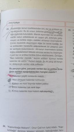 TYT/Türkçe
23. Diyalektiğin temel özelliklerinden biri, tez ve antiteze sa-
hip olmasıdır. Bu iki unsur, birbirine göre karşıt veya çe
lişik durumda bulunabilir. Mantık açısından tez ve antitez
olarak kabul edilebilecek en uygun çift, birbiriyle çeliş-
meyen ve birlikte doğru olabilen alt-karşıt önermelerdir.
Çünkü diyalektik düşünüşün diğer bir temel özelliği, tez
ve antitezden hareketle ulaşılabilecek bir yargının yani
bir sentezin bulunmasıdır. Alt-karşıt önermelerin birlikte
doğru olabilecekleri dikkate alınırsa sentez bu önermele-
ri yani tez ve antitezi birlikte ihtiva edebilecektir. Örneğin,
"Bazı kalemler mavidir." tezinin antitezi "Kırmızı renkte
kalemler de vardır." ifadesi olabilir. Bu iki yargı alt-karşıt-
tır, dolayısıyla sentez elde edilebilir.
Bu parçaya göre, parçada verilen tez ve antitez örne-
ğinin sentezi aşağıdakilerden hangisi olabilir?
A) Kalemler çeşitli renklerde olabilir.
B) Mavi olmayan kalemler kırmızıdır.
C) Kırmızı ve mavi dışında kalem yoktur.
D) Bütün kalemler tek renk taşır.
E) Kırmızı kalemle mavi kalem eşit sayıdadır,
24. "Kaplumbağa Makamı", Onur Çalı'nın öykü kitabı. "Kap-
lumbağa" denince telassız vürüyen, kabuğundan tanı-
25. K
o
H
O
lu
d
B
$
a