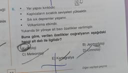 eğil
inin
6.
Yer yapısı kırıklıdır.
Kaplıcaların sıcaklık seviyeleri yüksektir.
Sık sık depremler yaşanır.
Volkanizma etkindir.
Yukarıda bir yöreye ait bazı özellikler verilmiştir.
Buna göre, verilen özellikler coğrafyanın aşağıdaki
hangi alt dalı ile ilgilidir?
A) Jeoloji
B) Jeomorfoloji
C) Meteoroloji
D) Limnoloji
E) Kartografya
Diğer sayfaya geçiniz