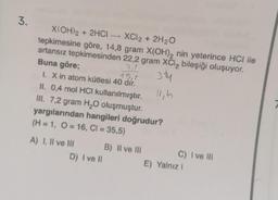 3.
X(OH)2 + 2HCI - XCl2 + 2H₂O
tepkimesine göre, 14,8 gram X(OH)₂ nin yeterince HCI ile
artansız tepkimesinden 22,2 gram XCl₂ bileşiği oluşuyor.
Buna göre;
31
3.74
15,1
I. X in atom kütlesi 40 dir.
11,h
II. 0,4 mol HCI kullanılmıştır.
III. 7,2 gram H₂O oluşmuştur.
yargılarından hangileri doğrudur?
(H = 1, O=16, Cl = 35,5)
A) I, II ve III
B)
Il ve Ill
II III
C) I ve III
D) I ve Il
E) Yalnız I