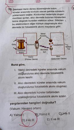 13. Şekildeki Hertz deney düzeneğinde bobin,
küreler arasında kıvılcım olacak şekilde kürelerin
yüklemesini sağlar. Kıvılcımlar nedeniyle oluşan
morötesi ışınlar, alıcı devrede bulunan kürelerden
birine düşerek buradan elektron söker. Sökülen
bu elektronların diğer küreye ulaşmasıyla alıcı
devrede bir fotoelektrik akımı meydana gelir.
Metal
Küreler
Giriş
Kıvılcım
Fotoelektron
Morötesi
İndüksiyon
Bobini
Işın
Verici
(Primer Devre)
Alıcı
(Sekonder Devre)
Buna göre,
1. Verici devredeki küreler arasında vakum
oluşturulursa alıcı devrede fotoelektrik
akımı kesilir.
II. Alıcı devredeki küreler arasında vakum
oluşturulursa fotoelektrik akımı oluşmaz.
III. Alıcı devredeki küreler birbirinden
uzaklaştırılırsa fotoelektrik akımı azalır.
yargılarından hangileri doğrudur?
(Vakum: Havasız ortam)
A) Yalnızl
B) Yalnız II
Cve II
D) Ive III
Silb
E) II ve III
İletken
Tel