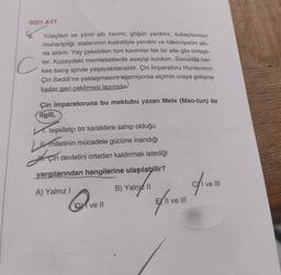 2021 AYT
Yüeçileri ve yirmi altı kavmi; göğün yardımı, subaylarımın
muharipliği, atalarımın kudretiyle yendim ve hâkimiyetim altı-
na aldım. Yay çekebilen tüm kavimler tek bir aile gibi birleşti-
ler. Kuzeydeki memleketlerde asayişi kurdum. Sonunda her-
kes barış içinde yaşayabilecektir. Çin İmparatoru Hunlarımın
Çin Seddi'ne yaklaşmasın istemiyorsa elçimin oraya gelişine
kadar geri çekilmesi lazımdır
Çin imparatoruna bu mektubu yazan Mete (Mao-tun) ile
ilgili,
M. teşkilatçı bir karaktere sahip olduğu
LU milletinin mücadele gücüne inandığı
J. çin
Çin devletini ortadan kaldırmak istediği
yargılarından hangilerine ulaşılabilir?
11
B) Yalnız II
ofirow
A) Yalnız I
ve III
DM ve ll
15.
C
EXII ve III