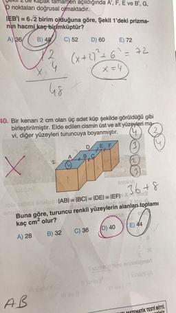 Rapak tamamen açıldığında A', F, E ve B', G,
D noktaları doğrusal olmaktadır.
IEB' = 6√2 birim olduğuna göre, Şekil 1'deki prizma-
nin hacmi kaç birimküptür?
A) 36/ B) 48
C) 52 D) 60 E) 72
2
4
(x + 2)² +6² = 72
x = 4
48
40. Bir kenarı 2 cm olan üç adet küp şekilde görüldüğü gibi
birleştirilmiştir. Elde edilen cismin üst ve alt yüzeyleri ma
vi, diğer yüzeyleri turuncuya boyanmıştır.
2
D
E F
tit
A
B.C
X
TosdaiT
XA
36+8
hublo X.. upPINO
sible sbs enelop |AB| = |BC| = |DE| = |EF| Am3
dininiformiteinch ev. Y lov in
Buna göre, turuncu renkli yüzeylerin alanları toplamı
kaç cm² olur?
$10
97
(D) 40
A) 28
C) 36
B) 32
11
JH
Examelo ties enneligned
I sinisY (A
#levi 0
MATEMATİK TESTİ BİTTİ.
CİNİZ
2
i suleY/
AB
#sney D
Ill ev 11 3
E) 44