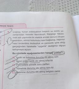 RKÇE TESTİ
Si
9.
Be
Çağdaş Yunan edebiyatının başarılı ve ödüllü ya-
zarlarından Vassiliki Nevrokopli, Karanlığı Yakala-
mak adlı yapıtında bir elektrik arızası sonucu oluşan
kesintinin, elimizi kolumuzu nasıl bağladığı, hepimizi
nasıl birdenbire mutsuzluk ve çaresizlik içine attığı
gerçeğinden hareketle "uygarlık" dediğimiz olguyu
tartışmaya açıyor.
Bu cümlede aşağıdakilerden hangisi yoktur?
A) İyelik ve bulunma durumu eki almış isim
B) İkinci çoğul iyelik eki almış sifat-fiil
CFiilimsilere yönelik soru zarfları
Yönelme durumu eki almış isim-fiil
Belirtme durumu eki almış belgisiz zamir
n