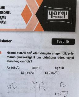 MUD
ERSONEL
ÇME
NAVI
isimler
Test 16
6.
Hacmi 108√3 cm³ olan düzgün altıgen dik priz-
000manın yüksekliği 9 cm olduğuna göre, yanal
alanı kaç cm²'dir?
A) 108√/2
B) 216
C) 120
D) 144√3
E) 216√3
1253
10819
T12
yayınevi
F2.
12√3