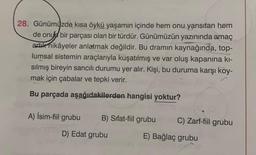 28. Günümüzde kısa öykü yaşamın içinde hem onu yansıtan hem
de onu bir parçası olan bir türdür. Günümüzün yazınında amaç
artık hikâyeler anlatmak değildir. Bu dramin kaynağında, top-
lumsal sistemin araçlarıyla kuşatılmış ve var oluş kapanına kı-
sılmış bireyin sancılı durumu yer alır. Kişi, bu duruma karşı koy-
mak için çabalar ve tepki verir.
Bu parçada aşağıdakilerden hangisi yoktur?
A) İsim-fiil grubu B) Sifat-fiil grubu
C) Zarf-fiil grubu
D) Edat grubu
E) Bağlaç grubu