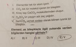 1. I. Elementler tek tür atom içerir.
II. CO₂ tek tür molekül içeren bir bileşiktir.
III. Kireç taşı CaCO3 moleküllerinden oluşur.
IV. H₂SO'ün yaygın adı zaç yağıdır.
4
V. NaHCO3 yemek sodası olarak bilinen iyonik bir
bileşiktir.
Element ve bileşiklerle ilgili yukarıda verilen
bilgilerden hangisi yanlıştır?
A) I
B) II
C) III
D) IV
E) V