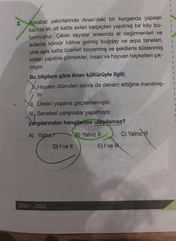 2.
Aşkabat yakınlarında Anav'daki bir kurganda yapılan
kazida en alt katta evleri kerpiçten yapılmış bir köy bu-
lunmuştur. Çıkan eşyalar arasında el değirmenleri ve
evlerde kömür hâline gelmiş buğday ve arpa taneleri,
yine aynı katta üzerleri boyanmış ve şekillerle süslenmiş
kilden yapılma çömlekler, insan ve hayvan heykelleri çık-
mıştır.
1
Bu bilgilere göre Anav kültürüyle ilgili;
Hayatın ölümden sonra da devam ettiğine inanılmış-
1
I
tır.
1
XII.
XII. Üretici yaşama geçilememiştir.
III., Sanatsal çalışmalar yapılmıştır.
yar
yargılarından hangilerine ulaşılamaz?
A) Yalnızt
B) Yalnız II
C) Yalnız II
E) I ve It
(2021-2022)
D) I ve II
1
1