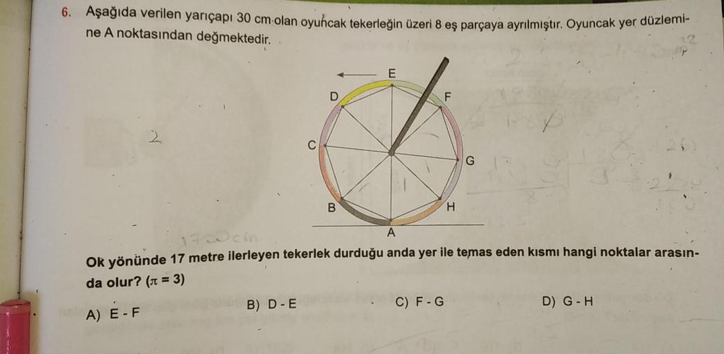 6. Aşağıda verilen yarıçapı 30 cm-olan oyuncak tekerleğin üzeri 8 eş parçaya ayrılmıştır. Oyuncak yer düzlemi-
ne A noktasından değmektedir.
E
D
F
2
B
H
A
Ok yönünde 17 metre ilerleyen tekerlek durduğu anda yer ile temas eden kısmı hangi noktalar arasın-
d