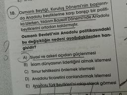 10. Osmanlı Beyliği, Kuruluş Dönemi'nin başların-
da Anadolu beyliklerine karşı barışçı bir politi-
ka izlerken, Yıldırım Bayezit Dönemi'nde Anadolu
beyliklerini ortadan kaldırmıştır.
Osmanlı Devleti'nin Anadolu politikasındaki
bu değişikliğin nedeni aşağıdakilerden han-
gisidir?
A) Siyasi ve askeri açıdan güçlenmesi
B) İslam dünyasının liderliğini almak istemesi
C) Timur tehlikesini önlemek istemesi
D) Anadolu ticaretini canlandırmak istemesi
E) Anadolu Türk Beylikleri'ni rakip olarak görmesi