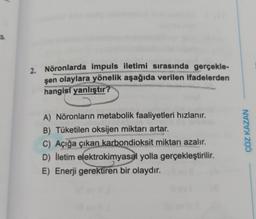 s
2. Nöronlarda impuls iletimi sırasında gerçekle-
şen olaylara yönelik aşağıda verilen ifadelerden
hangisi yanlıştır?
A) Nöronların metabolik faaliyetleri hızlanır.
B) Tüketilen oksijen miktarı artar.
C) Açığa çıkan karbondioksit miktarı azalır.
D) lletim elektrokimyasal yolla
gerçekleştirilir.
E) Enerji gerektiren bir olaydır.
ÇÖZ KAZAN