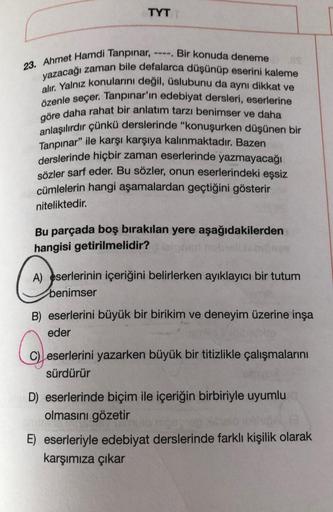 TYT
Bir konuda deneme
23. Ahmet Hamdi Tanpınar, -
yazacağı zaman bile defalarca düşünüp eserini kaleme
alır. Yalnız konularını değil, üslubunu da aynı dikkat ve
özenle seçer. Tanpınar'ın edebiyat dersleri, eserlerine
göre daha rahat bir anlatım tarzı benim