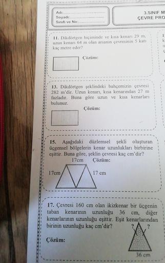 Adı:....
Soyadı:.
Sınıfı ve No:.
11. Dikdörtgen biçiminde ve kısa kenarı 29 m,
uzun kenarı 64 m olan arsanın çevresinin 5 katı
kaç metre eder?
Çözüm:
13. Dikdörtgen şeklindeki bahçemizin çevresi
282 m'dir. Uzun kenarı, kısa kenarından 27 m
fazladır. Buna g