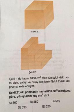 Şekil 1
Şekil 2
Şekil 1'de hacmi 1000 cm³ olan küp şeklindeki tah-
ta blok, yatay ve dikey kesilerek Şekil 2'deki dik
prizma elde ediliyor.
Şekil 2'deki prizmanın hacmi 650 cm³ olduğuna
göre, yüzey alanı kaç cm² dir?
A) 560
B) 550
C) 540
D) 530
E) 520