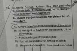 xó.
Osmanlı Devleti, Orhan Bey Dönemi'nde
Rumeli'de İskân Politikasını başlatarak, Balkan-
larda ilerlemeyi kolaylaştırmıştır.....
MAPSERANE
Bu durum aşağıdakilerden hangisinin bir so-
nucudur?
A) Çimpe Kalesi'nin Osmanlılara bırakılmasının
B) Karesioğulları Beyliği'nin egemenlik altına
alınmasının
dental
AC) Bursa'nın başkent yapılmasının
D) Kocaeli Yarımadası'nın fethedilmesinin
E) Bizans'ın Anadolu'daki direnişinin kırılmasının
9803