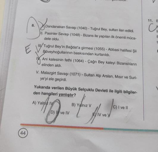 E
44
Dandanaka
8.
Dandanakan Savaşı (1040) - Tuğrul Bey, sultan ilan edildi.
II. Pasinler Savaşı (1048) - Bizans ile yapılan ilk önemli müca-
dele oldu.
Tuğrul Bey'in Bağdat'a girmesi (1055) - Abbasi halifesi Şii
Büveyhoğullarının baskısından kurtarıldı.
A