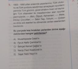 5. 1923-1950 yılları arasında yazarlarımız, Türk ulusu-
nu ve Türk yurdunu sevdirmeyi amaçlayan oyunların
yanında Türk gücünü, güzel ahlakını öven ve kayna-
ğını Türk efsaneleri ile masallarından alan oyunlar
Mete,
yazmışlardır. Akın, Özyurt, Kahraman;
İnkılap Çocukları;
Sabır Taşı, Tohum;
Çoban
ve Atilla adlı eserleri bu dönemde verilen eserlerden
bazılarıdır.
Bu parçada boş bırakılan yerlerden birine aşağı-
dakilerden hangisi getirilemez?
A) Musahipzade Celal'in
B) Faruk Nafiz Çamlıbel'in
C) Behçet Kemal Çağlar'ın
D) Necip Fazıl Kısakürek'in
E) Yaşar Nabi Nayır'ın