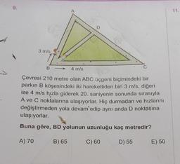 9.
3 m/s
A
17.
B-
C
4 m/s
Çevresi 210 metre olan ABC üçgeni biçimindeki bir
parkın B köşesindeki iki hareketliden biri 3 m/s, diğeri
ise 4 m/s hızla giderek 20. saniyenin sonunda sırasıyla
A ve C noktalarına ulaşıyorlar. Hiç durmadan ve hızlarını
değiştirmeden yola devam edip aynı anda D noktasına
ulaşıyorlar.
Buna göre, BD yolunun uzunluğu kaç metredir?
A) 70
B) 65
C) 60
D) 55
E) 50
11.